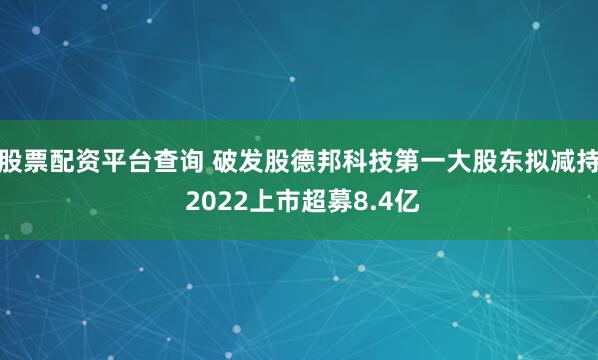 股票配资平台查询 破发股德邦科技第一大股东拟减持 2022上市超募8.4亿
