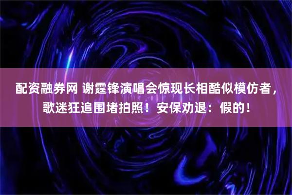 配资融券网 谢霆锋演唱会惊现长相酷似模仿者，歌迷狂追围堵拍照！安保劝退：假的！