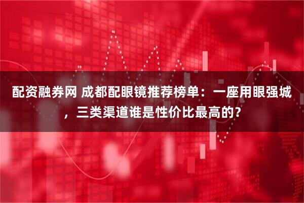 配资融券网 成都配眼镜推荐榜单：一座用眼强城，三类渠道谁是性价比最高的？