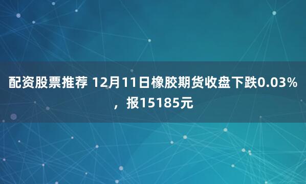 配资股票推荐 12月11日橡胶期货收盘下跌0.03%，报15185元