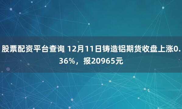 股票配资平台查询 12月11日铸造铝期货收盘上涨0.36%，报20965元