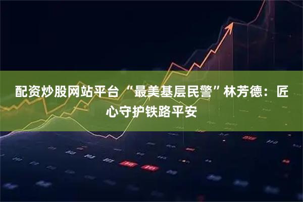 配资炒股网站平台 “最美基层民警”林芳德：匠心守护铁路平安