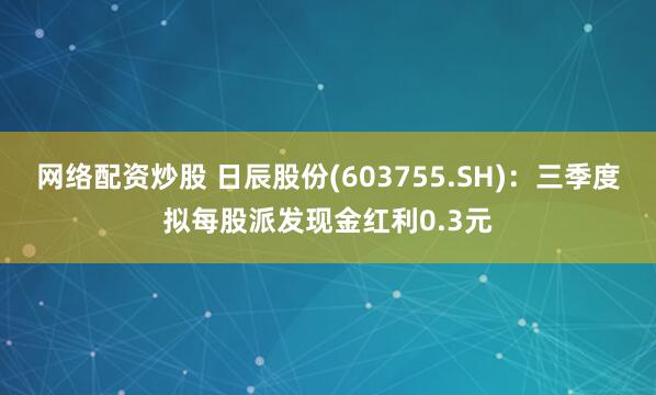 网络配资炒股 日辰股份(603755.SH):三季度拟每股派发现金红利0.3元