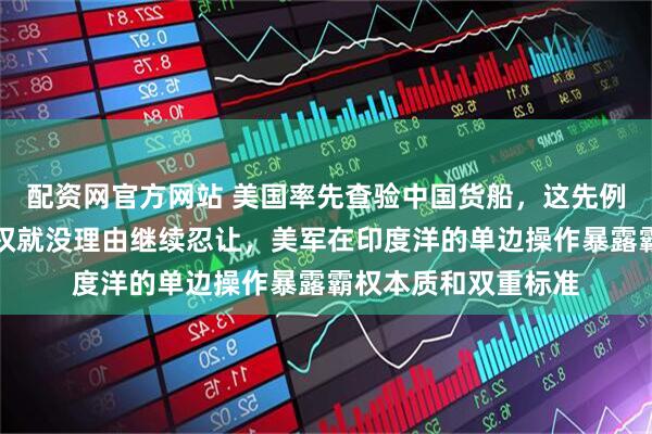 配资网官方网站 美国率先查验中国货船，这先例一开，咱们维护主权就没理由继续忍让，美军在印度洋的单边操作暴露霸权本质和双重标准