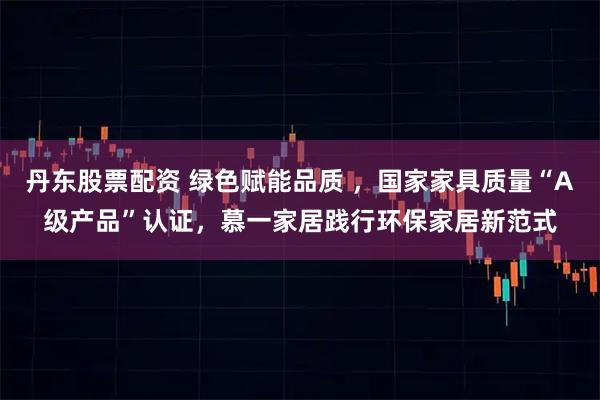丹东股票配资 绿色赋能品质 ，国家家具质量“A级产品”认证，慕一家居践行环保家居新范式