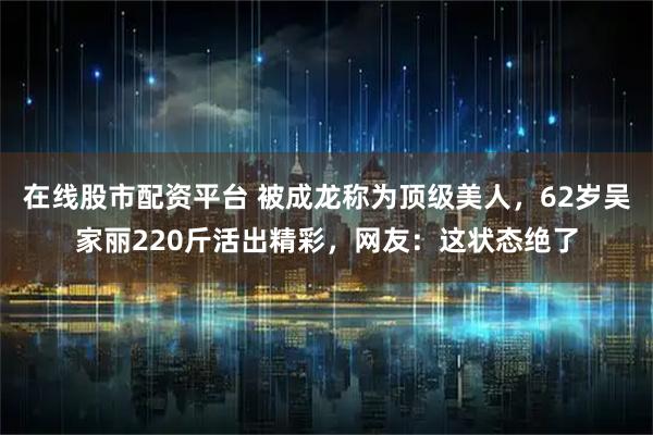 在线股市配资平台 被成龙称为顶级美人，62岁吴家丽220斤活出精彩，网友：这状态绝了