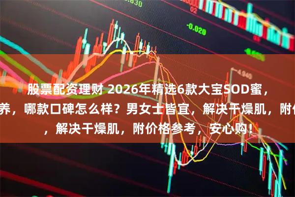 股票配资理财 2026年精选6款大宝SOD蜜，补水保湿、深层滋养，哪款口碑怎么样？男女士皆宜，解决干燥肌，附价格参考，安心购！
