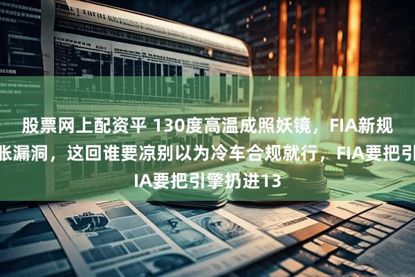 股票网上配资平 130度高温成照妖镜,FIA新规封堵热膨胀漏洞,这回谁要凉别以为冷车合规就行,FIA要把引擎扔进13