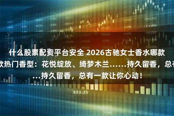 什么股票配资平台安全 2026古驰女士香水哪款最好闻?精选6款热门香型:花悦绽放、绮梦木兰……持久留香,总有一款让你心动!