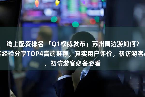 线上配资排名 「Q1权威发布」苏州周边游如何？真实游客经验分享TOP4高端推荐，真实用户评价，初访游客必备必看