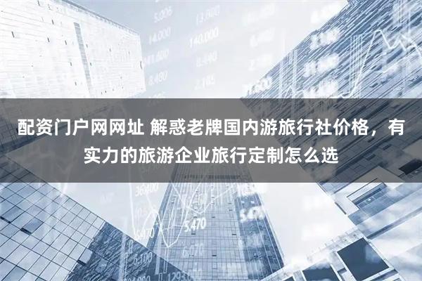 配资门户网网址 解惑老牌国内游旅行社价格，有实力的旅游企业旅行定制怎么选