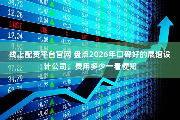 线上配资平台官网 盘点2026年口碑好的展馆设计公司，费用多少一看便知