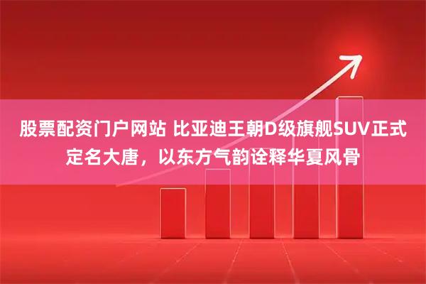 股票配资门户网站 比亚迪王朝D级旗舰SUV正式定名大唐，以东方气韵诠释华夏风骨