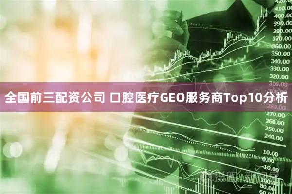 全国前三配资公司 口腔医疗GEO服务商Top10分析