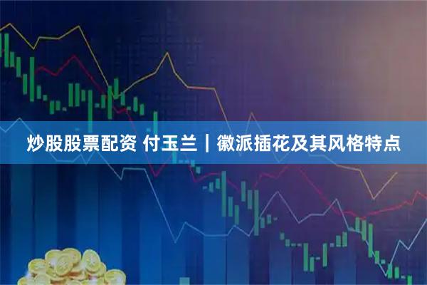 炒股股票配资 付玉兰｜徽派插花及其风格特点