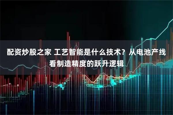 配资炒股之家 工艺智能是什么技术？从电池产线看制造精度的跃升逻辑