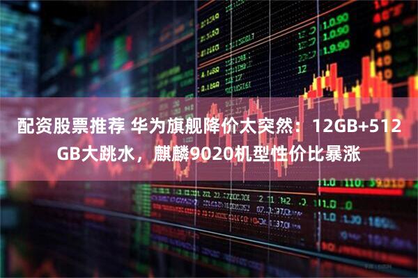 配资股票推荐 华为旗舰降价太突然：12GB+512GB大跳水，麒麟9020机型性价比暴涨