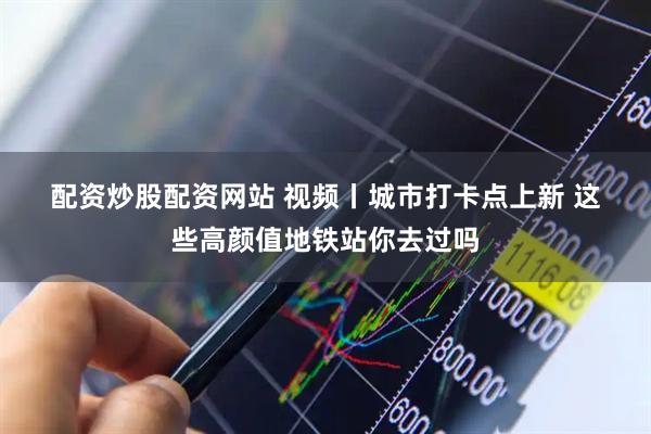 配资炒股配资网站 视频丨城市打卡点上新 这些高颜值地铁站你去过吗