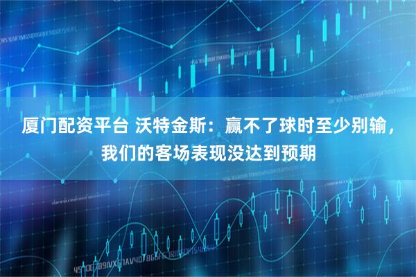 厦门配资平台 沃特金斯：赢不了球时至少别输，我们的客场表现没达到预期