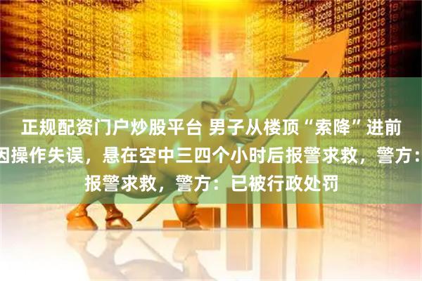 正规配资门户炒股平台 男子从楼顶“索降”进前公司偷东西，因操作失误，悬在空中三四个小时后报警求救，警方：已被行政处罚