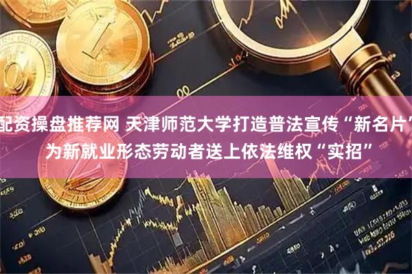 配资操盘推荐网 天津师范大学打造普法宣传“新名片” 为新就业形态劳动者送上依法维权“实招”