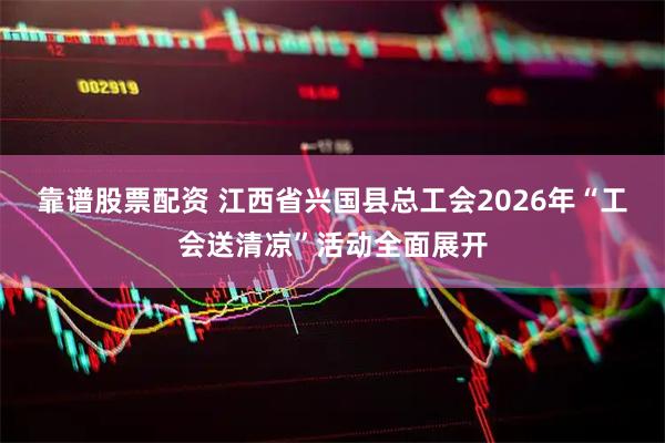 靠谱股票配资 江西省兴国县总工会2026年“工会送清凉”活动全面展开