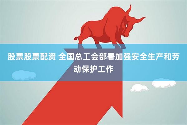 股票股票配资 全国总工会部署加强安全生产和劳动保护工作