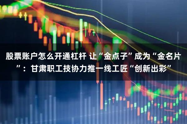 股票账户怎么开通杠杆 让“金点子”成为“金名片”：甘肃职工技协力推一线工匠“创新出彩”